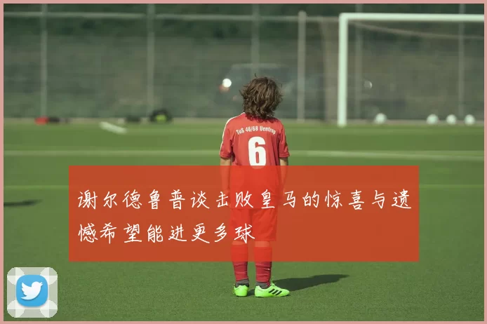 谢尔德鲁普谈击败皇马的惊喜与遗憾希望能进更多球
