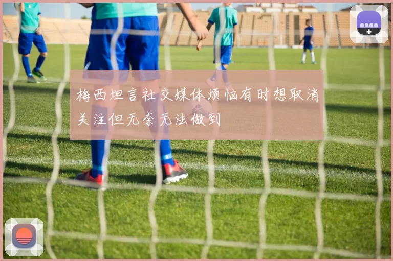 梅西坦言社交媒体烦恼有时想取消关注但无奈无法做到
