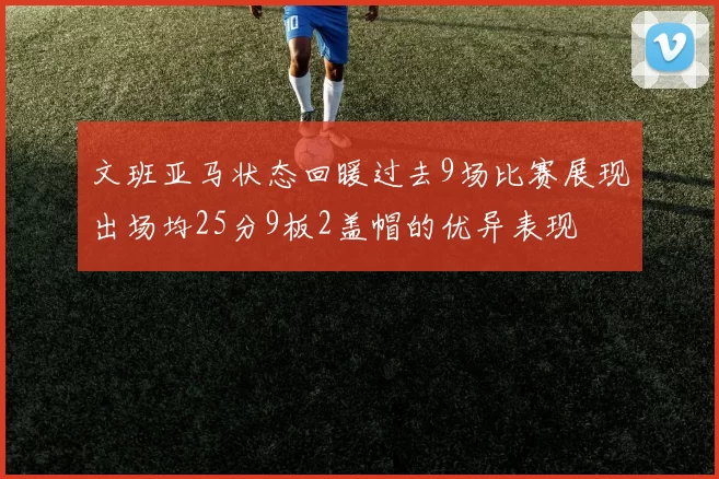 文班亚马状态回暖过去9场比赛展现出场均25分9板2盖帽的优异表现