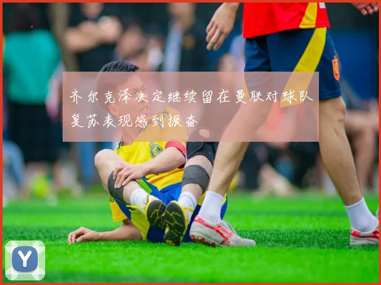 齐尔克泽决定继续留在曼联对球队复苏表现感到振奋