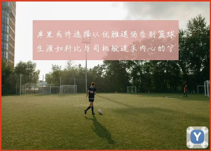 库里或许选择以优雅退场告别篮球生涯如科比与司机般追求内心的宁静