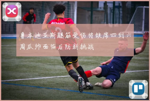 鲁本迪亚斯腿筋受伤将缺席四到六周瓜帅面临后防新挑战