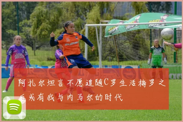 阿扎尔坦言不愿追随C罗生活梅罗之后或有我与内马尔的时代