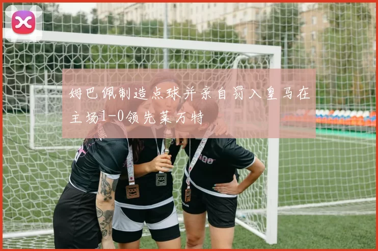 姆巴佩制造点球并亲自罚入皇马在主场1-0领先莱万特